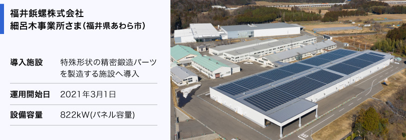 福井鋲螺株式会社 細呂木事業所さま（福井県あわら市） 導入施設：特殊形状の精密鍛造パーツを製造する施設へ導入 運用開始日：2021年3月1日 設備容量：822kW（パネル容量）